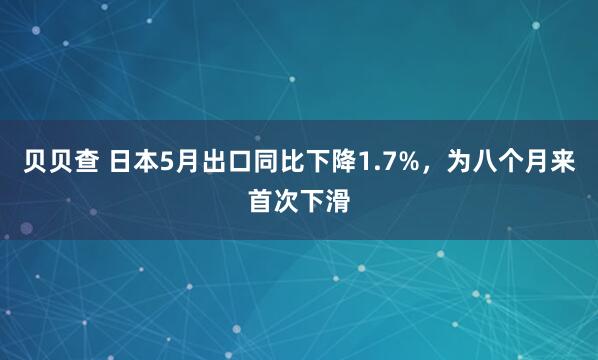 贝贝查 日本5月出口同比下降1.7%，为八个月来首次下滑