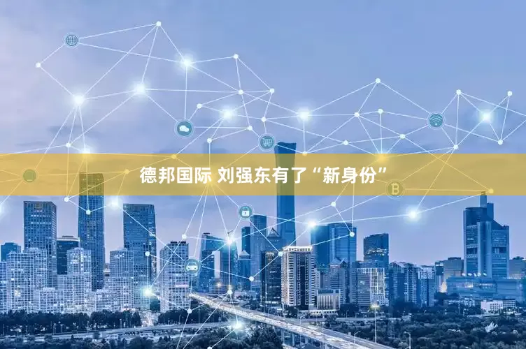 德邦国际 刘强东有了“新身份”