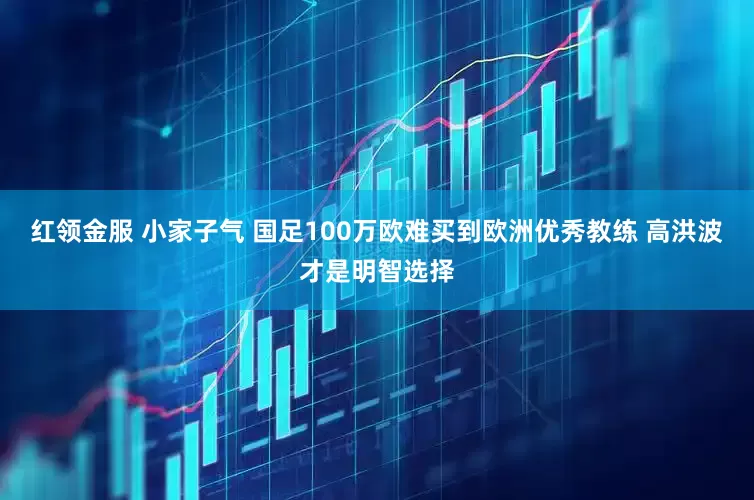 红领金服 小家子气 国足100万欧难买到欧洲优秀教练 高洪波才是明智选择