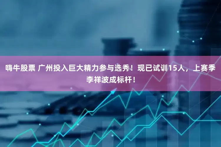 嗨牛股票 广州投入巨大精力参与选秀！现已试训15人，上赛季李祥波成标杆！