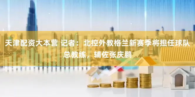 天津配资大本营 记者：北控外教格兰新赛季将担任球队总教练，辅佐张庆鹏