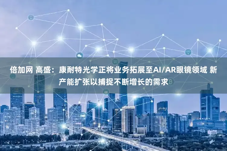 倍加网 高盛：康耐特光学正将业务拓展至AI/AR眼镜领域 新产能扩张以捕捉不断增长的需求