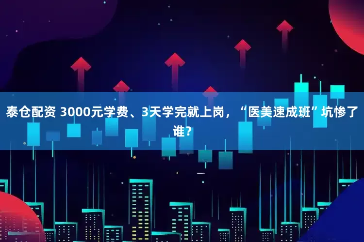 泰仓配资 3000元学费、3天学完就上岗，“医美速成班”坑惨了谁？