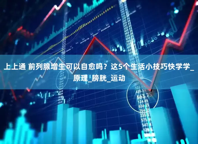 上上通 前列腺增生可以自愈吗？这5个生活小技巧快学学_原理_膀胱_运动