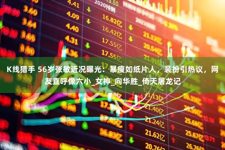 K线猎手 56岁张敏近况曝光：暴瘦如纸片人，装扮引热议，网友直呼像六小_女神_向华胜_倚天屠龙记