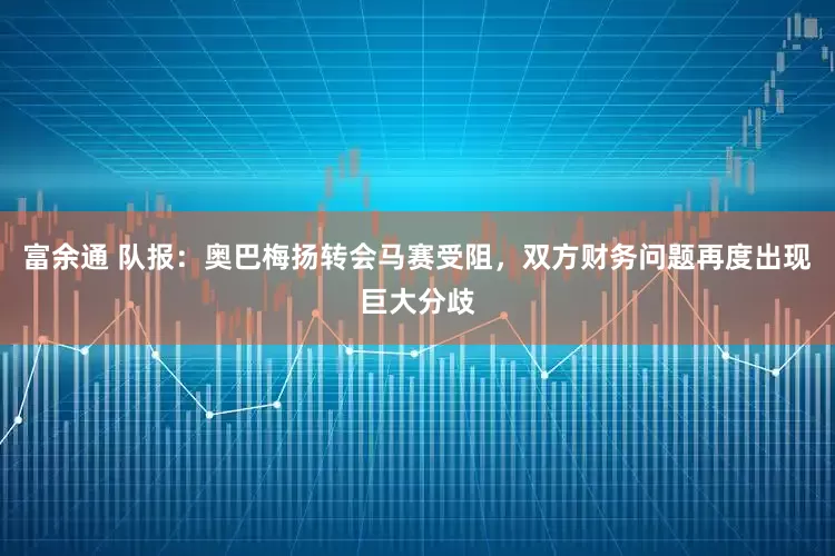 富余通 队报：奥巴梅扬转会马赛受阻，双方财务问题再度出现巨大分歧
