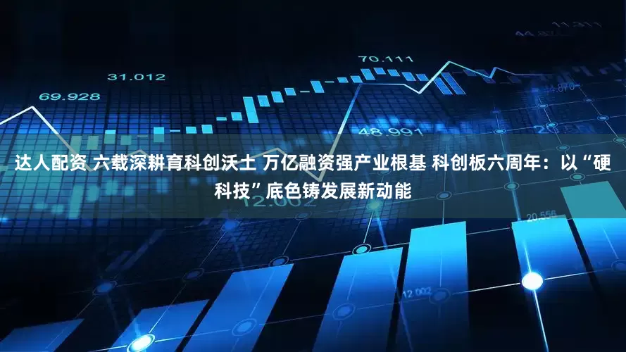 达人配资 六载深耕育科创沃土 万亿融资强产业根基 科创板六周年：以“硬科技”底色铸发展新动能