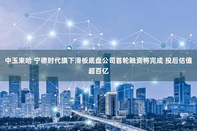 中玉束哈 宁德时代旗下滑板底盘公司首轮融资将完成 投后估值超百亿