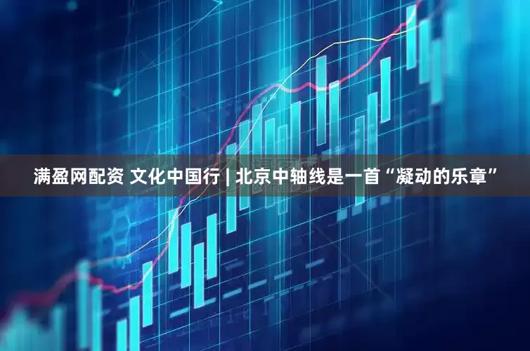 满盈网配资 文化中国行 | 北京中轴线是一首“凝动的乐章”