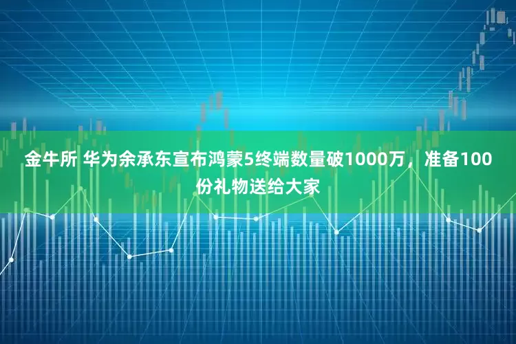 金牛所 华为余承东宣布鸿蒙5终端数量破1000万，准备100份礼物送给大家
