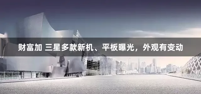 财富加 三星多款新机、平板曝光，外观有变动