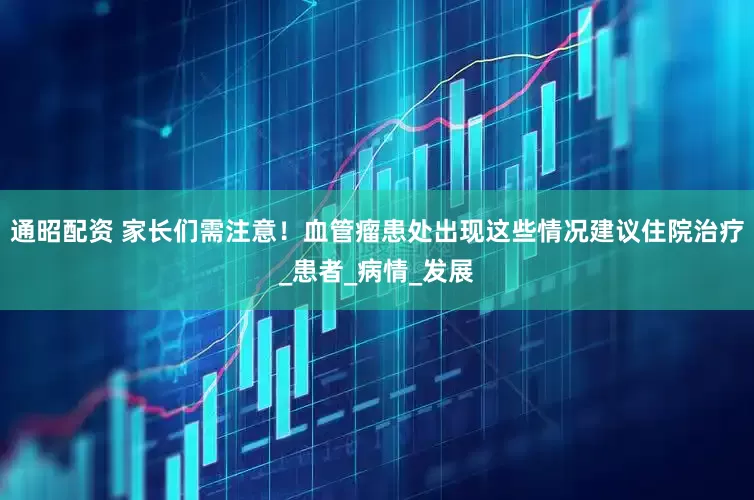 通昭配资 家长们需注意！血管瘤患处出现这些情况建议住院治疗_患者_病情_发展