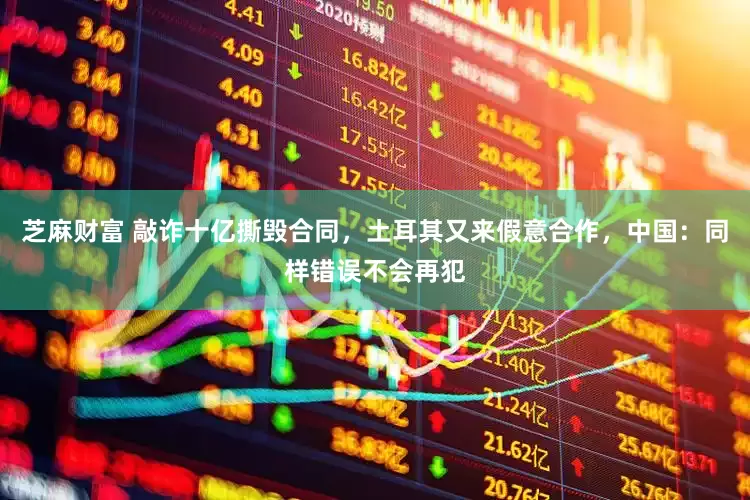 芝麻财富 敲诈十亿撕毁合同，土耳其又来假意合作，中国：同样错误不会再犯
