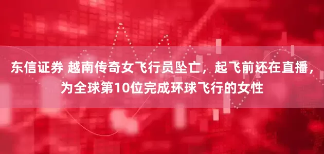 东信证券 越南传奇女飞行员坠亡，起飞前还在直播，为全球第10位完成环球飞行的女性