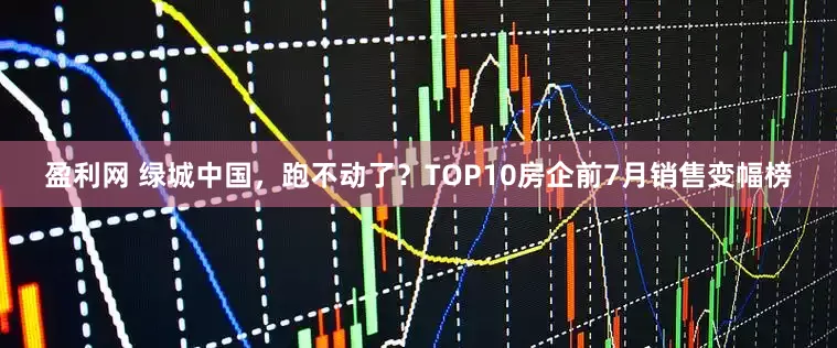 盈利网 绿城中国，跑不动了？TOP10房企前7月销售变幅榜