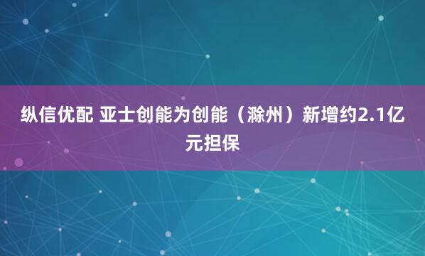 纵信优配 亚士创能为创能（滁州）新增约2.1亿元担保