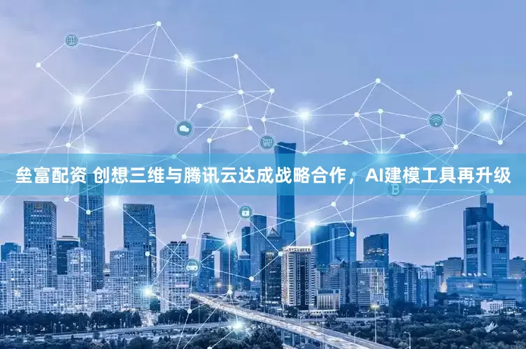 垒富配资 创想三维与腾讯云达成战略合作，AI建模工具再升级