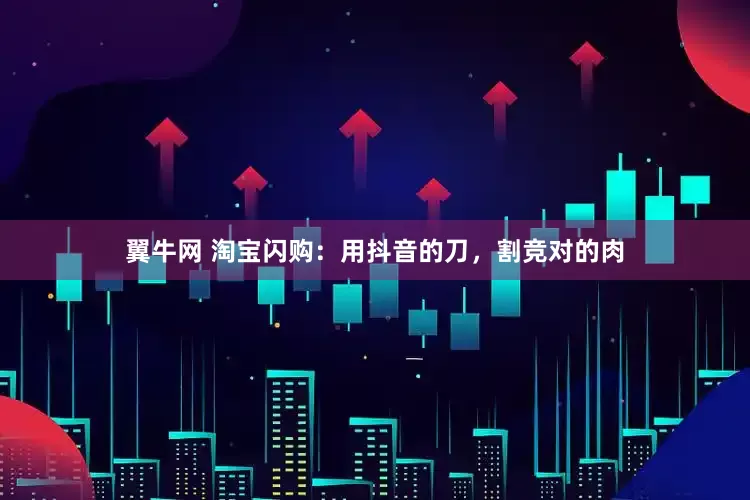翼牛网 淘宝闪购：用抖音的刀，割竞对的肉