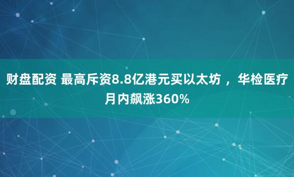 财盘配资 最高斥资8.8亿港元买以太坊 ，华检医疗月内飙涨360%