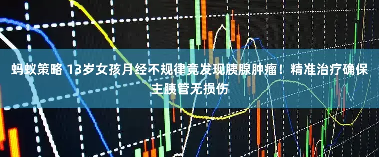 蚂蚁策略 13岁女孩月经不规律竟发现胰腺肿瘤！精准治疗确保主胰管无损伤
