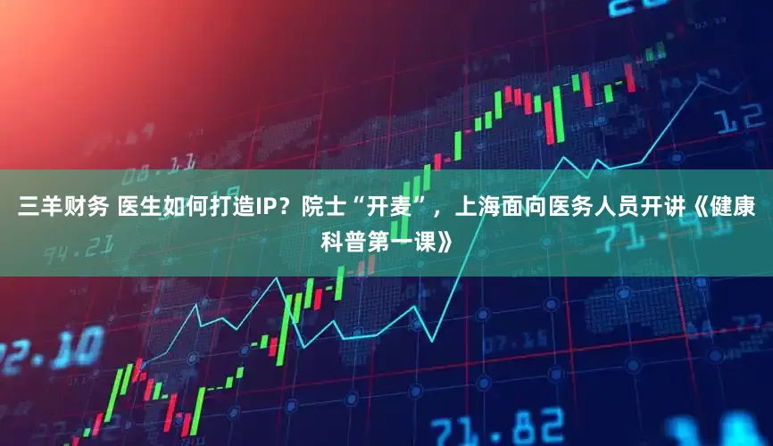 三羊财务 医生如何打造IP？院士“开麦”，上海面向医务人员开讲《健康科普第一课》