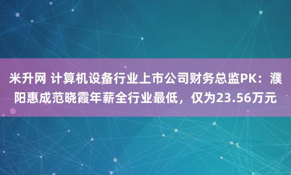 米升网 计算机设备行业上市公司财务总监PK：濮阳惠成范晓霞年薪全行业最低，仅为23.56万元