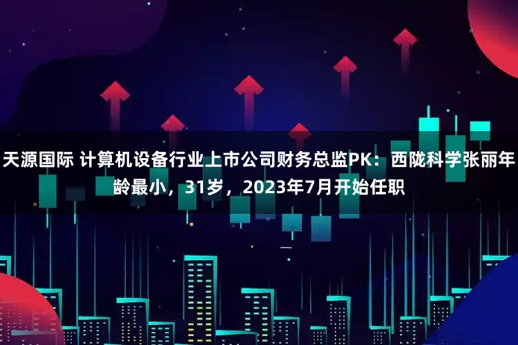 天源国际 计算机设备行业上市公司财务总监PK：西陇科学张丽年龄最小，31岁，2023年7月开始任职