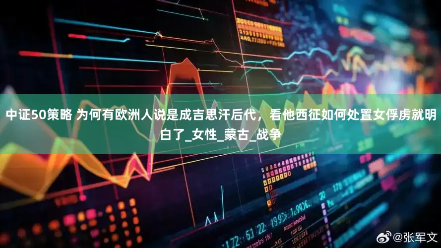 中证50策略 为何有欧洲人说是成吉思汗后代，看他西征如何处置女俘虏就明白了_女性_蒙古_战争