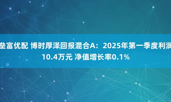 垒富优配 博时厚泽回报混合A：2025年第一季度利润10.4万元 净值增长率0.1%