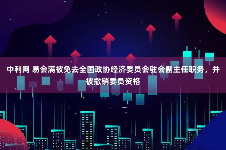 中利网 易会满被免去全国政协经济委员会驻会副主任职务，并被撤销委员资格