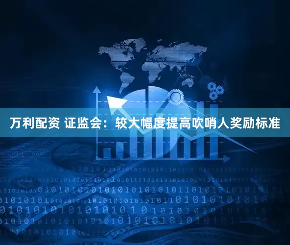 万利配资 证监会：较大幅度提高吹哨人奖励标准