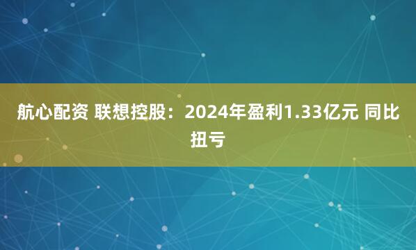 航心配资 联想控股：2024年盈利1.33亿元 同比扭亏