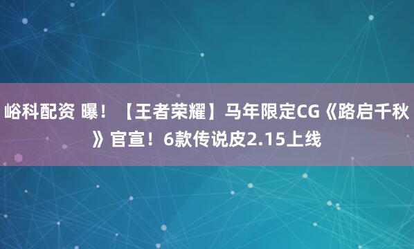 峪科配资 曝！【王者荣耀】马年限定CG《路启千秋》官宣！6款传说皮2.15上线