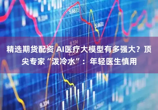 精选期货配资 AI医疗大模型有多强大？顶尖专家“泼冷水”：年轻医生慎用