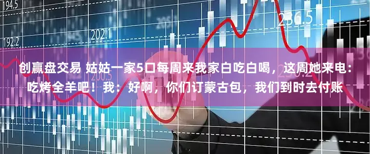 创赢盘交易 姑姑一家5口每周来我家白吃白喝，这周她来电：吃烤全羊吧！我：好啊，你们订蒙古包，我们到时去付账