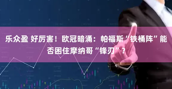 乐众盈 好厉害！欧冠暗涌：帕福斯“铁桶阵”能否困住摩纳哥“锋刃”？