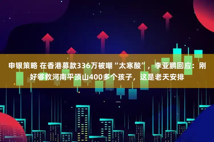 申银策略 在香港募款336万被嘲“太寒酸”，李亚鹏回应：刚好够救河南平顶山400多个孩子，这是老天安排