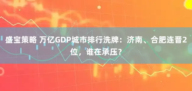 盛宝策略 万亿GDP城市排行洗牌：济南、合肥连晋2位，谁在承压？